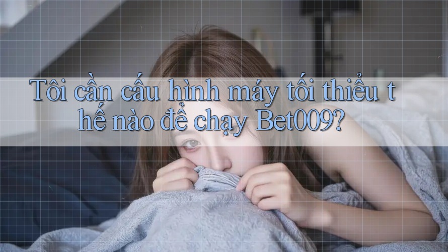 Tôi cần cấu hình máy tối thiểu thế nào để chạy Bet009?