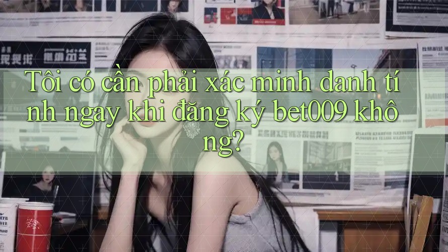 Tôi có cần phải xác minh danh tính ngay khi đăng ký bet009 không?