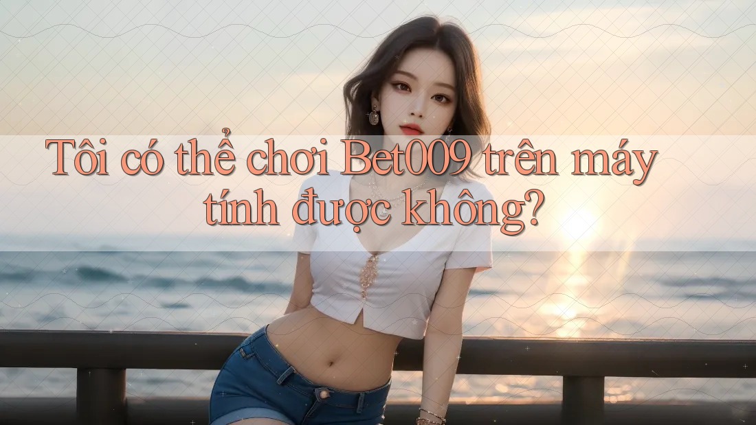 Tôi có thể chơi Bet009 trên máy tính được không?