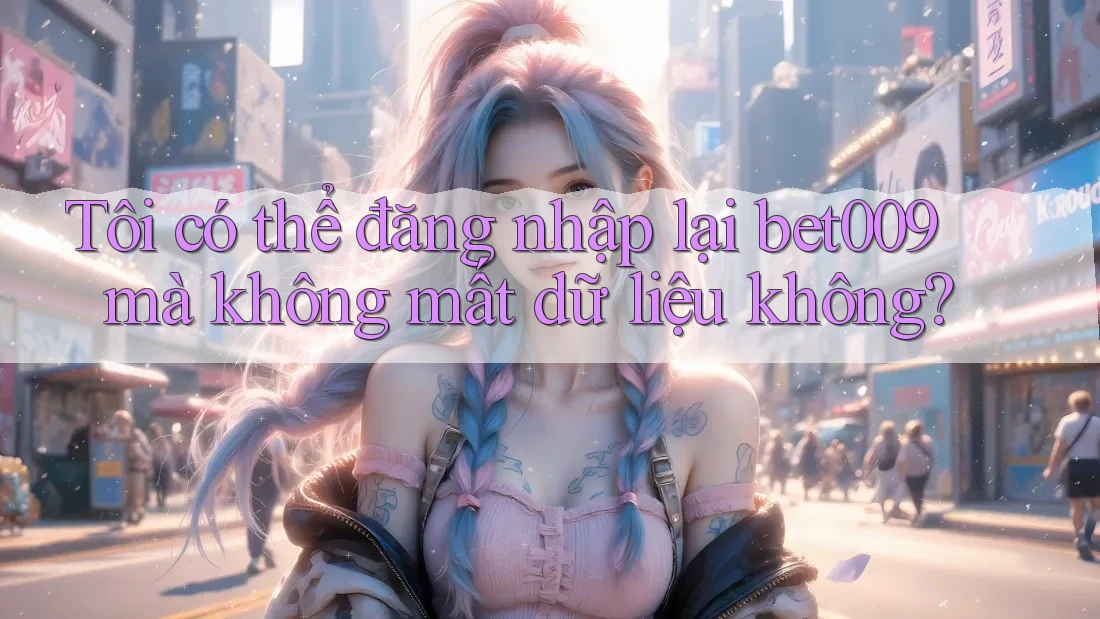 Tôi có thể đăng nhập lại bet009 mà không mất dữ liệu không?