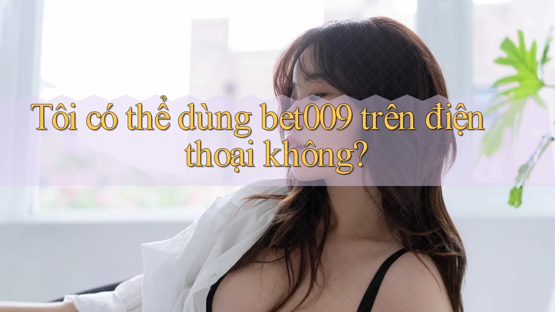 Tôi có thể dùng bet009 trên điện thoại không?