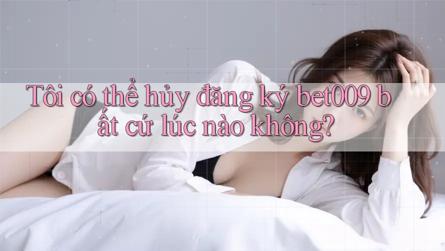 Tôi có thể hủy đăng ký bet009 bất cứ lúc nào không?