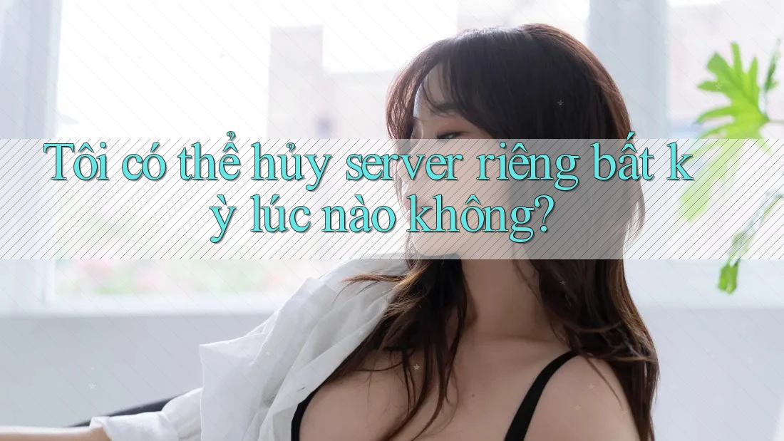 Tôi có thể hủy server riêng bất kỳ lúc nào không?