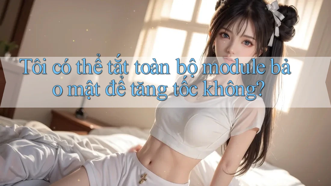 Tôi có thể tắt toàn bộ module bảo mật để tăng tốc không?