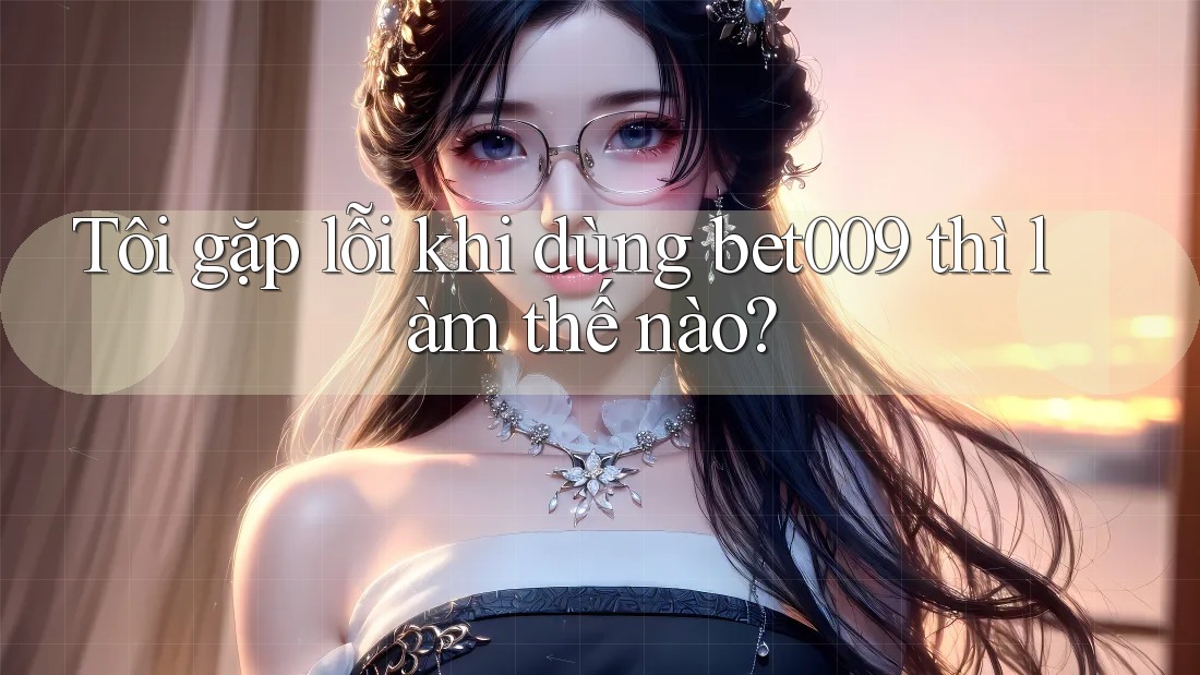 Tôi gặp lỗi khi dùng bet009 thì làm thế nào?