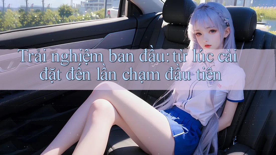 Trải nghiệm ban đầu: từ lúc cài đặt đến lần chạm đầu tiên