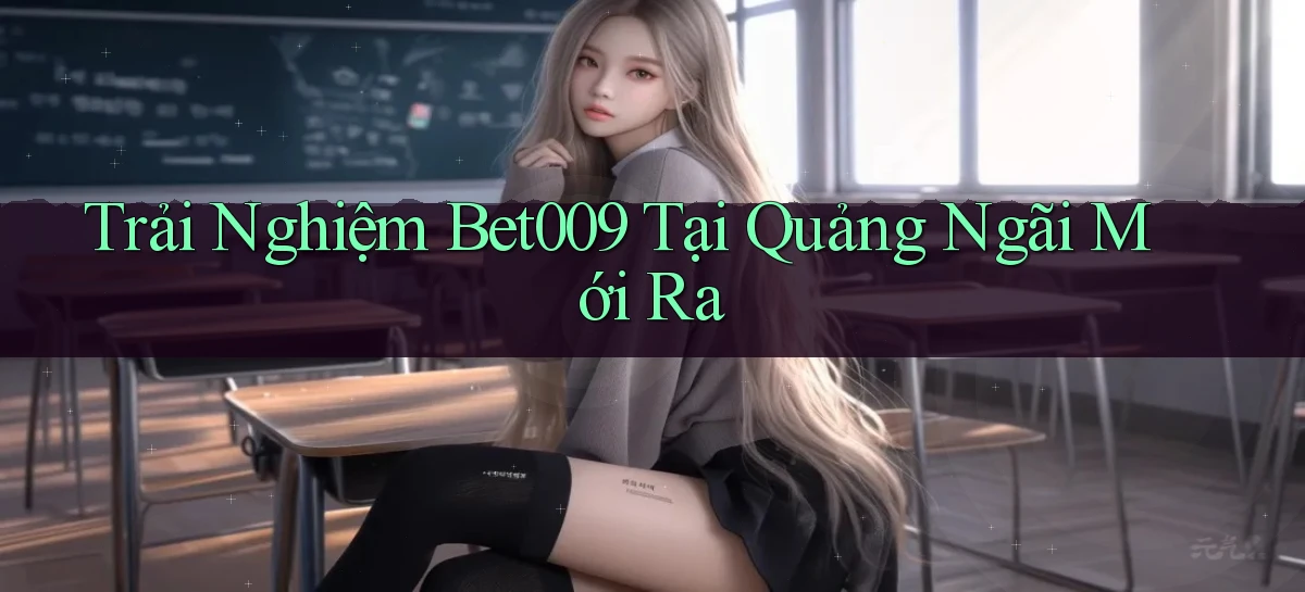 trải nghiệm bet009 tại Quảng Ngãi mới ra