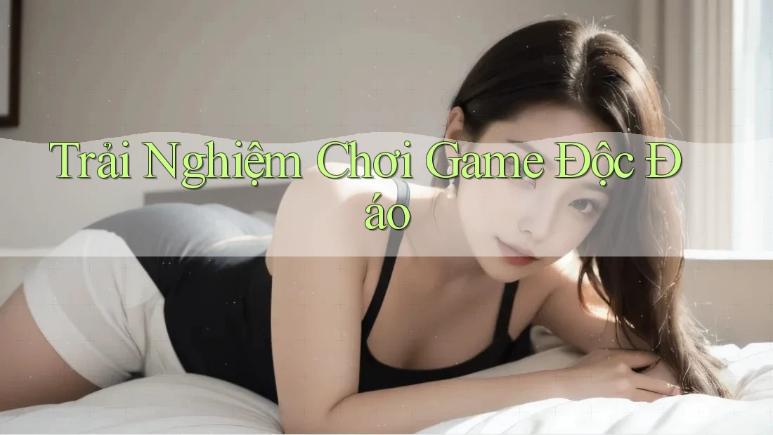 Trải Nghiệm Chơi Game Độc Đáo