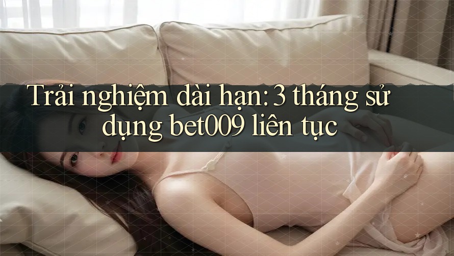 Trải nghiệm dài hạn: 3 tháng sử dụng bet009 liên tục