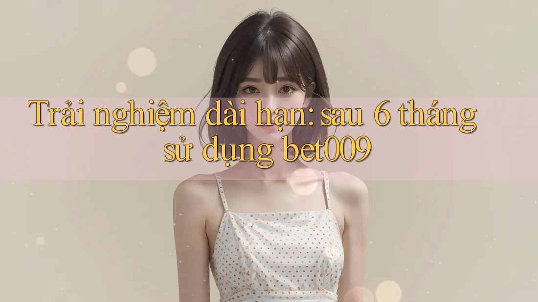 Trải nghiệm dài hạn: sau 6 tháng sử dụng bet009 Trải nghiệm dài hạn: sau 6 tháng sử dụng bet009