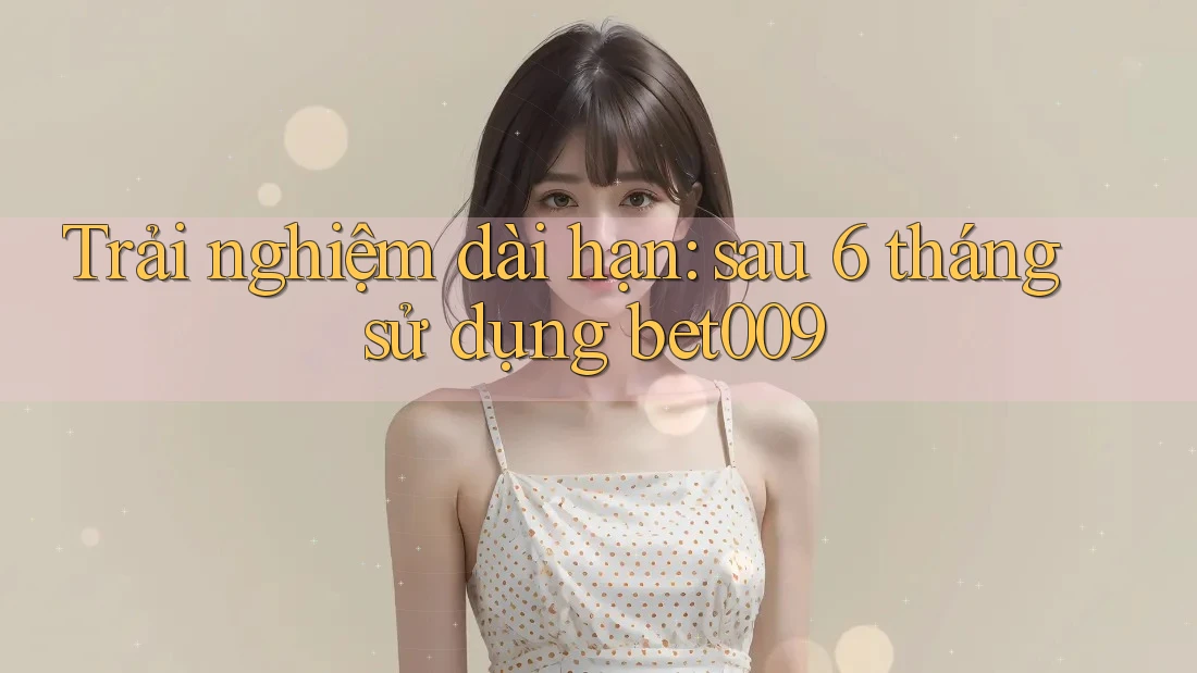 Trải nghiệm dài hạn: sau 6 tháng sử dụng bet009 Trải nghiệm dài hạn: sau 6 tháng sử dụng bet009