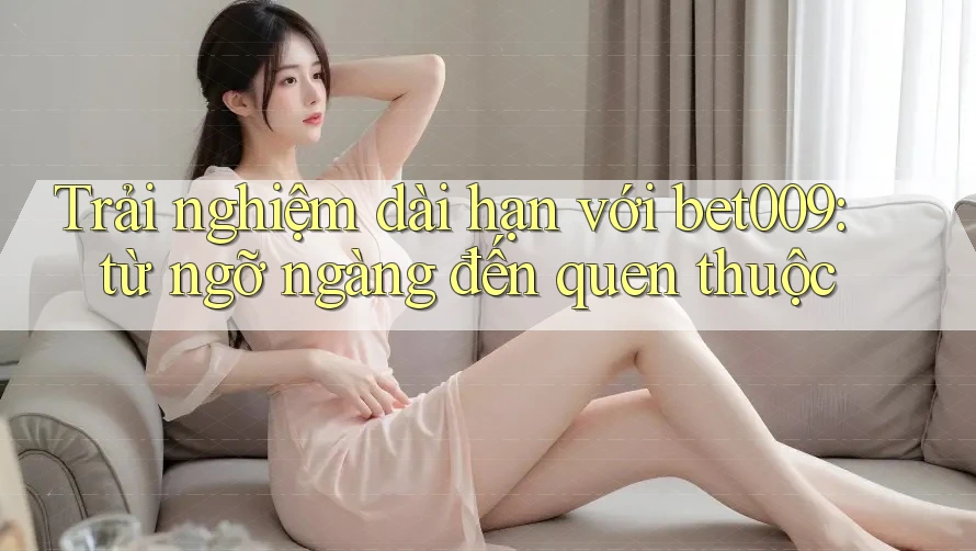 Trải nghiệm dài hạn với bet009: từ ngỡ ngàng đến quen thuộc