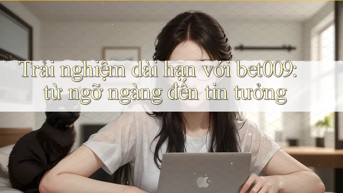 Trải nghiệm dài hạn với bet009: từ ngỡ ngàng đến tin tưởng