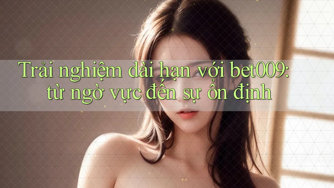 Trải nghiệm dài hạn với bet009: từ ngờ vực đến sự ổn định