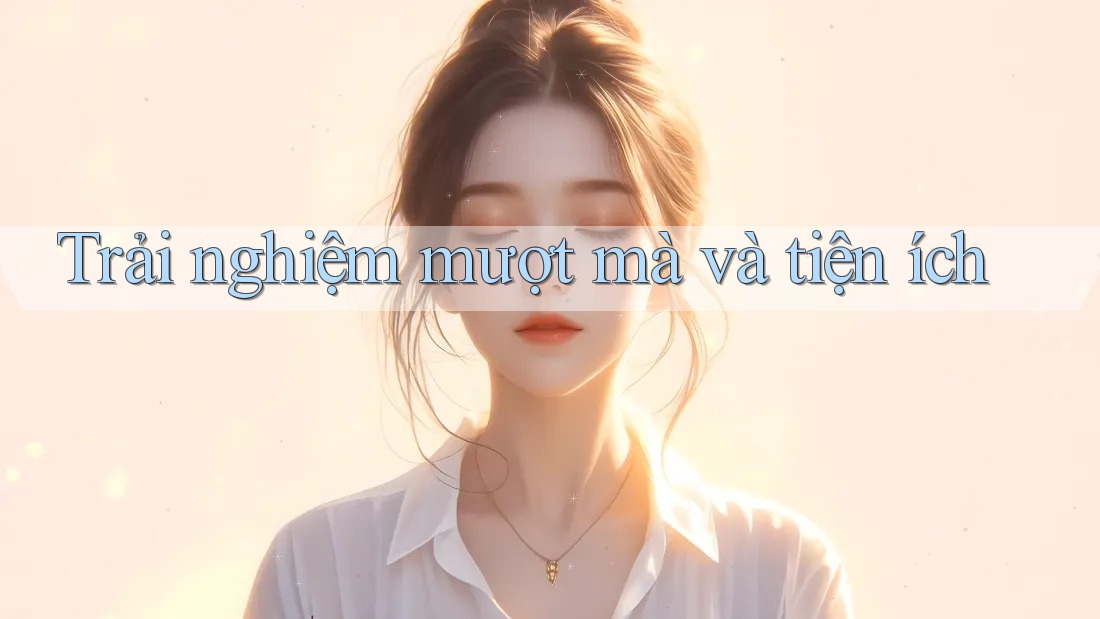 Trải nghiệm mượt mà và tiện ích