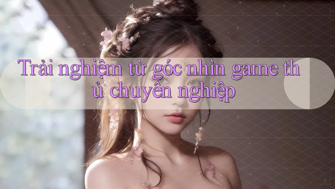 Trải nghiệm từ góc nhìn game thủ chuyên nghiệp
