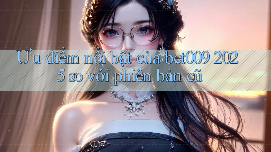 Ưu điểm nổi bật của bet009 2025 so với phiên bản cũ