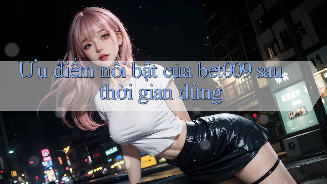 Ưu điểm nổi bật của bet009 sau thời gian dùng