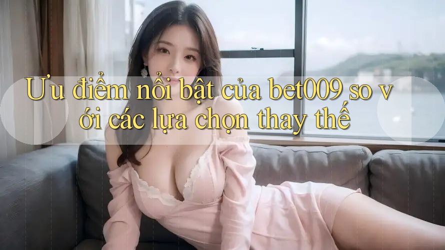 Ưu điểm nổi bật của bet009 so với các lựa chọn thay thế